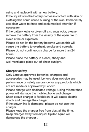 Page 13 
  12 
using and replace it with a new battery. 
If the liquid from the battery comes in contact with skin or 
clothing this could cause burning of the skin. Immediately 
use clear water to rinse and seek medical attention if 
necessary. 
If the battery leaks or gives off a strange odor, please 
remove the battery from the vicinity of the open fire to 
avoid a fire or explosion. 
Please do not let the battery become wet as this will 
cause the battery to overheat, smoke and corrode. 
Please do not...