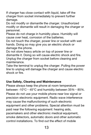 Page 14 
  13 
If charger has close contact with liquid, take off the 
charger from socket immediately to prevent further 
damage.  
Do not modify or dismantle the charger. Unauthorized 
modify or dismantle will result in damaging the charger or 
personnel.  
Please do not charge in humidity place. Humidity will 
cause over heat, corrosion of the batteries.   
Do not touch the charger, power line or socket with wet 
hands. Doing so may give you an electric shock or 
damage the phone. 
Do not store heavy article...