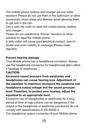 Page 16 
  15 
The mobile phone, battery and charger are not water 
resistant. Please do not use them in the bathroom or other 
excessively moist areas and likewise avoid allowing them 
to get wet in the rain. 
Use a soft, dry cloth to clean the mobile phone, battery 
and charger.   
Please do not use alcohol, thinner, benzene or other 
solvents to wipe the mobile phone. 
A dirty outlet will cause poor electrical contact, lose of 
power and even inability to recharge. Please clean 
regularly. 
Prevent hearing...