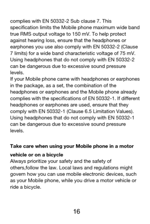 Page 17 
  16 
complies with EN 50332-2 Sub clause 7. This 
specification limits the Mobile phone maximum wide band 
true RMS output voltage to 150 mV. To help protect 
against hearing loss, ensure that the headphones or 
earphones you use also comply with EN 50332-2 (Clause 
7 limits) for a wide band characteristic voltage of 75 mV. 
Using headphones that do not comply with EN 50332-2 
can be dangerous due to excessive sound pressure 
levels. 
If your Mobile phone came with headphones or earphones 
in the...