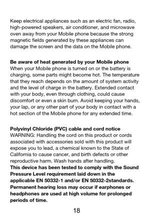 Page 19 
  18 
Keep electrical appliances such as an electric fan, radio, 
high-powered speakers, air conditioner, and microwave 
oven away from your Mobile phone because the strong 
magnetic fields generated by these appliances can 
damage the screen and the data on the Mobile phone. 
Be aware of heat generated by your Mobile phone 
When your Mobile phone is turned on or the battery is 
charging, some parts might become hot. The temperature 
that they reach depends on the amount of system activity 
and the...
