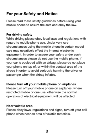 Page 9 
  8  For your Safety and Notice 
Please read these safety guidelines before using your 
mobile phone to assure the safe and obey the law. 
For driving safety 
While driving please obey local laws and regulations with 
regard to mobile phone use. Under very rare 
circumstances using the mobile phone in certain model 
cars may negatively effect the internal electronic 
equipment. In order to assure your safety under such 
circumstances please do not use the mobile phone. If 
your car is equipped with an...