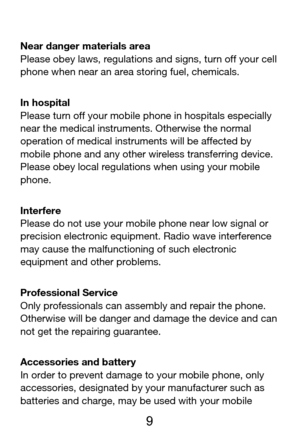 Page 10 
  9 
Near danger materials area 
Please obey laws, regulations and signs, turn off your cell 
phone when near an area storing fuel, chemicals. 
In hospital 
Please turn off your mobile phone in hospitals especially 
near the medical instruments. Otherwise the normal 
operation of medical instruments will be affected by 
mobile phone and any other wireless transferring device. 
Please obey local regulations when using your mobile 
phone. 
Interfere 
Please do not use your mobile phone near low signal or...