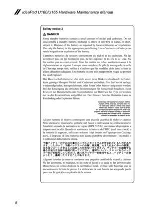 Page 128
IdeaPad U160/U165 Hardware Maintenance Manual
Safety notice 2 
 DANGER
Some  standby  batteries  contain  a  small  amount  of  nickel  and  cadmium.  Do  not 
disassemble  a  standby  battery,  recharge  it,  throw  it  into  fire  or  water,  or  short-
circuit  it.  Dispose  of  the  battery  as  required  by  local  ordinances  or  regulations. 
Use only the battery in the appropriate parts listing. Use of an incorrect battery can 
result in ignition or explosion of the battery.
Certaines...