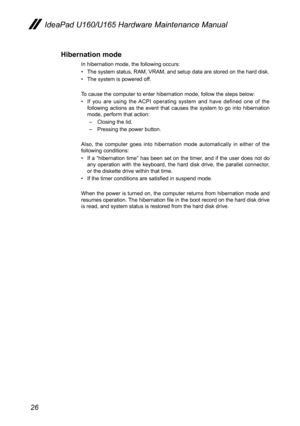 Page 3026
IdeaPad U160/U165 Hardware Maintenance Manual
Hibernation mode
In hibernation mode, the following occurs:
The system status, RAM, VRAM, and setup data are stored on the hard disk.• 
The system is powered off.• 
To cause the computer to enter hibernation mode, follow the steps below:
If  you  are  using  the  ACPI  operating  system  and  have  defined  one  of  the • following  actions  as  the  event  that  causes  the  system  to  go  into  hibernation mode, perform that action: 
– Closing the lid....