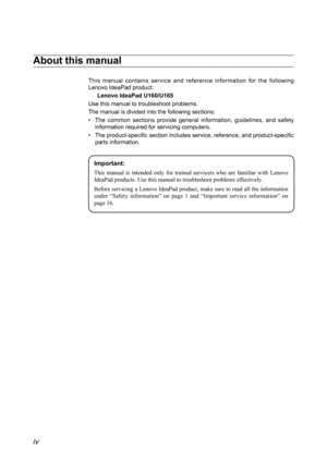 Page 4
iv

About this manual
This  manual  contains  service  and  reference  information  for  the  following Lenovo IdeaPad product:
Lenovo IdeaPad U160/U165
Use this manual to troubleshoot problems.
The manual is divided into the following sections:
The  common  sections  provide  general  information,  guidelines,  and  safety • information required for servicing computers.
The product-specific section includes service, reference, and product-specific • parts information.
Important:
This  manual  is...