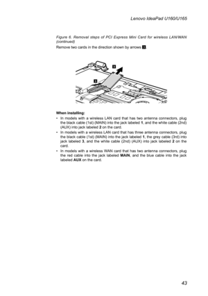 Page 4743
Lenovo IdeaPad U160/U165
Figure  6.  Removal  steps  of  PCI  Express  Mini  Card  for  wireless LAN/WAN (continued) 
Remove two cards in the direction shown by arrows 3.
3
3
When installing:
In  models  with  a  wireless  LAN  card  that  has  two  antenna  connectors,  plug • the black cable (1st) (MAIN) into the jack labeled 1, and the white cable (2nd) (AUX) into jack labeled 2 on the card. 
In models with a wireless LAN card that has three antenna connectors, plug • the black cable (1st) (MAIN)...