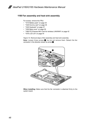 Page 5248
IdeaPad U160/U165 Hardware Maintenance Manual
1100 Fan assembly and heat sink assembly
For access, remove this FRU:
• “1010 Battery pack” on page 34
• “1020 Dummy card” on page 35
• “1040 Keyboard” on page 37
• “1050 Base cover” on page 39
• “1060 PCI Express Mini Card for wireless LAN/WAN” on page 42
• “1070 LCD unit” on page 44
Figure 10. Removal steps of fan assembly and heat sink assembly
Note: Loosen  three  screws 1,  but  do  not  remove  them.  Detach  the  fan connector in the direction shown...