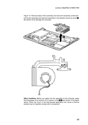 Page 5349
Lenovo IdeaPad U160/U165
Figure 10. Removal steps of fan assembly and heat sink assembly (continued)
Lift the fan assembly and heat sink assembly in the direction shown by arrow 3. Be careful not to damage the connector.
3
ab
When  installing: Before  you  attach  the  fan  assembly  to  the  computer,  apply thermal grease, at an amount of 0.2 grams, to the a b part shown in the figure above.  Either  too  much  or  too  less  grease  application  can  cause  a  thermal problem due to imperfect...