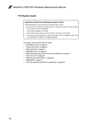 Page 5450
IdeaPad U160/U165 Hardware Maintenance Manual
1110 System board
Important notices for handling the system board:
When handling the system board, bear the following in mind.
• Be  careful  not  to  drop  the  system  board  on  a  bench  top  that  has  a  hard  surface, 
such as metal, wood, or composite.
•  Avoid rough handling of any kind.
•  In the whole process, make sure not to drop or stack the system board.
•  If you put a system board down, make sure to put it only on a padded surface such 
as...