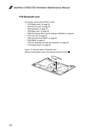 Page 5854
IdeaPad U160/U165 Hardware Maintenance Manual
1130 Bluetooth card
For access, remove these FRUs in order:
• “1010 Battery pack” on page 34
• “1020 Dummy card” on page 35
• “1040 Keyboard” on page 37
• “1050 Base cover” on page 39
• “1060 PCI Express Mini Card for wireless LAN/WAN” on page 42
• “1070 LCD unit” on page 44
• “1080 Hard disk drive (HDD)” on page 46
• “1090 DIMM” on page 47
• “1100 Fan assembly and heat sink assembly” on page 48
• “1110 System board” on page 50
Figure 13. Removal steps of...