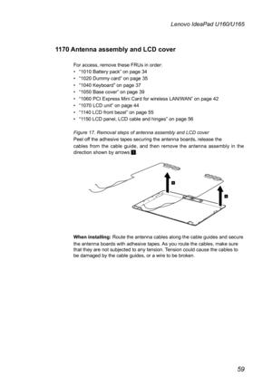 Page 6359
Lenovo IdeaPad U160/U165
1170 Antenna assembly and LCD cover 
For access, remove these FRUs in order: 
• “1010 Battery pack” on page 34
• “1020 Dummy card” on page 35
• “1040 Keyboard” on page 37
• “1050 Base cover” on page 39
• “1060 PCI Express Mini Card for wireless LAN/WAN” on page 42
• “1070 LCD unit” on page 44
• “1140 LCD front bezel” on page 55
• “1150 LCD panel, LCD cable and hinges” on page 56
Figure 17. Removal steps of antenna assembly and LCD cover
Peel off the adhesive tapes securing the...