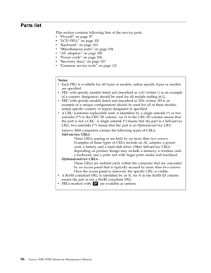 Page 104Parts list 
This section contains following lists of the service parts. 
v   
 “Overall” on page 97 
v 
 
 “LCD FRUs” on page 101 
v 
 
 “Keyboard” on page 103 
v 
 
 “Miscellaneous parts” on page 104 
v 
 
 “AC adapters” on page 105 
v 
 
 “Power cords” on page 106 
v 
 
 “Recovery discs” on page 107 
v 
 
 “Common service tools” on page 111
 
 
 
 
Notes: 
v   
 Each FRU is available for all types or models, unless specific types or models 
are specified. 
v 
 
 FRU with specific models listed and...