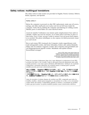 Page 15Safety notices: multilingual translations 
The safety notices in this section are provided in English, French, German, Hebrew, 
Italian, Japanese, and Spanish. 
   
 
Safety notice 1 
Before the computer is powered on after FRU replacement, make sure all screws, 
springs, and other small parts are in place and are not left loose inside the 
computer. Verify this by shaking the computer and listening for rattling sounds. 
Metallic parts or metal flakes can cause electrical shorts. 
Avant de remettre...