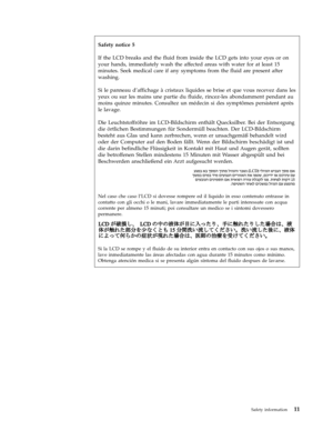 Page 19Safety notice 5 
If the LCD breaks and the fluid from inside the LCD gets into your eyes or on 
your hands, immediately wash the affected areas with water for at least 15 
minutes. Seek medical care if any symptoms from the fluid are present after 
washing. 
Si le panneau d’affichage à cristaux liquides se brise et que vous recevez dans les 
yeux ou sur les mains une partie du fluide, rincez-les abondamment pendant au 
moins quinze minutes. Consultez un médecin si des symptômes persistent après 
le...