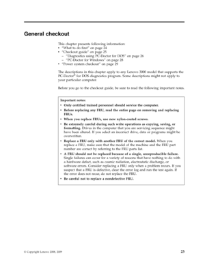 Page 31General checkout 
This chapter presents following information: 
v   
 “What to do first” on page 24 
v 
 
 “Checkout guide” on page 25 
– 
 
 “Diagnostics using PC-Doctor for DOS” on page 26 
– 
 
 “PC-Doctor for Windows” on page 28
v
   
 “Power system checkout” on page 29 
The descriptions in this chapter apply to any Lenovo 3000 model that supports the 
PC-Doctor® for DOS diagnostics program. Some descriptions might not apply to 
your particular computer. 
Before you go to the checkout guide, be sure...