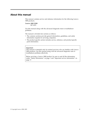 Page 7About this manual 
This manual contains service and reference information for the following Lenovo 
3000 products. 
Lenovo 3000 N500 
MT 4233
 Use this manual along with the advanced diagnostic tests to troubleshoot 
problems. 
The manual is divided into sections as follows: 
v   
 The common sections provide general information, guidelines, and safety 
information required in servicing computers. 
v 
 
 The product-specific section includes service, reference, and product-specific 
parts information....