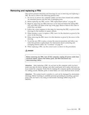Page 61Removing and replacing a FRU 
This section presents directions and drawings for use in removing and replacing a 
FRU. Be sure to observe the following general rules: 
1.   
 Do not try to service any computer unless you have been trained and certified. 
An untrained person runs the risk of damaging parts. 
2. 
 
 Before replacing any FRU, review “FRU replacement notices” on page 49. 
3. 
 
 Begin by removing any FRUs that have to be removed before the failing FRU. 
Any such FRUs are listed at the top of...