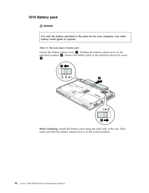 Page 621010 Battery pack 
DANGER   
 
 
 
Table 10. Removal steps of battery pack 
Unlock the battery release lever 1. Holding the battery release lever in the 
unlocked position 2, remove the battery pack in the direction shown by arrow 
3. 
3
2
2
1
1
 
When installing: Install the battery pack along the slide rails of the slot. Then 
make sure that the battery release lever is in the locked position. 
  
Use only the battery specified in the parts list for your computer. Any other 
battery could ignite...