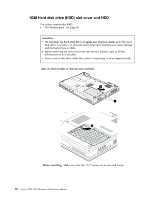 Page 641030 Hard disk drive (HDD) slot cover and HDD 
For access, remove this FRU: 
v   
 “1010 Battery pack” on page 54
 
 
Table 12. Removal steps of HDD slot cover and HDD 
1
2
 
3
 
When installing: Make sure that the HDD connector is attached firmly.   
Attention: 
v   
 Do not drop the hard disk drive or apply any physical shock to it. The hard 
disk drive is sensitive to physical shock. Improper handling can cause damage 
and permanent loss of data. 
v 
 
 Before removing the drive, have the user make a...