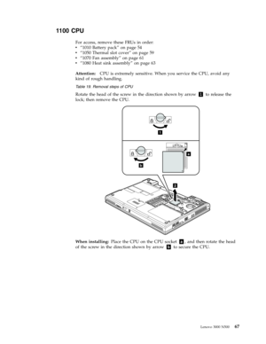 Page 751100 CPU 
For access, remove these FRUs in order: 
v   
 “1010 Battery pack” on page 54 
v 
 
 “1050 Thermal slot cover” on page 59 
v 
 
 “1070 Fan assembly” on page 61 
v 
 
 “1080 Heat sink assembly” on page 63
Attention:
   CPU is extremely sensitive. When you service the CPU, avoid any 
kind of rough handling.
 Table 19. Removal steps of CPU 
Rotate the head of the screw in the direction shown by arrow 1 to release the 
lock; then remove the CPU. 
a
b
1
2
 
When installing: Place the CPU on the...