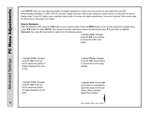 Page 26stnemtsujdA uneM CPIn the SETUP menu you may adjust the position of images displayed on screen once you connect an input signal from your  PC.
Recommended resolution is 1,366 x 768. For use with a laptop compute r, refer to your computer’s owner manual on instruction for proper 
display output. If your PC system uses a standard signal mode, the screen will adjust automaticall y. Connect an optional 3.5mm audio cable 
for stereo sound. See page 14 for details.
How to Navigate: 
After connecting to a PC,...