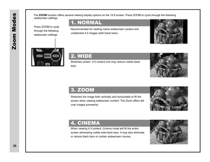 Page 30Zoom Modes
The.ZOOM.function.offers.several.viewing.display.options.on.the.16:9.screen..Press.ZOOM.to.cycle.through.the.following.
Recommended.for.viewing.native.widescreen.content.and. 
undistorted.4:3.images.(with.black.bars). 
Stretches.certain..4:3.content.and.may.reduce.visible.black. 
bars.. 
6WUHWFKHVWKHLPDJHERWKYHUWLFDOO\DQGKRUL]RQWDOO\WR¿OOWKH 
screen.when.viewing.widescreen.content..The.Zoom.effect.will.
crop.images.somewhat. 
:KHQYLHZLQJFRQWHQW&LQHPDPRGHZLOO¿OOWKHHQWLUH...