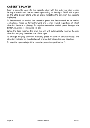 Page 16Page 14                                                          Owner’s Manual                                                            MST70
CASSETTE PLAYER
Insert  a  cassette  tape  into  the  cassette  door  with  the  side  you  wish  to  play facing  upwards  and  the  exposed  tape  facing  to  the  right.  TAPE  will  appear on  the  LCD  display  along  with  an  arrow  indicating  the  direction  the  cassette is playing.
To  fastforward  or  rewind  the  cassette,  press  the  fastforward...