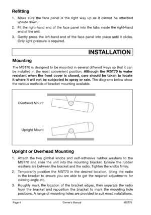 Page 6Page 4                                                           Owner’s Manual                                                            MST70
Refitting
1. Make  sure  the  face  panel  is  the  right  way  up  as  it  cannot  be  attached upside down.
2. Fit  the  right-hand  end  of  the  face  panel  into  the  tabs  inside  the  right-hand end of the unit.
3. Gently  press  the  left-hand  end  of  the  face  panel  into  place  until  it  clicks. Only light pressure is required....