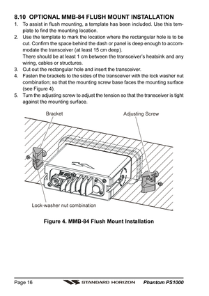 Page 16 Phantom PS1000 Page 16
8.10  OPTIONAL MMB-84 FLUSH MOUNT INSTALLATION
1. To assist in flush mounting, a template has been included. Use this tem-
plate to find the mounting location.
2. Use the template to mark the location where the rectangular hole is to be
cut. Confirm the space behind the dash or panel is deep enough to accom-
modate the transceiver (at least 15 cm deep).
There should be at least 1 cm between the transceiver’s heatsink and any
wiring, cables or structures.
3. Cut out the rectangular...