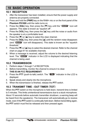 Page 22 Phantom PS1000 Page 22
10  BASIC OPERATION
10.1  RECEPTION
1. After the transceiver has been installed, ensure that the power supply and
antenna are properly connected.
2. Press and hold the [
PWR]
 key on the RAM+ mic or on the front panel of the
Phantom PS1000 until the radio turns on.
3. Press the [
SQL]
 key, then press the [
]
 key until the “
” icon will
appears. This state is known as “squelch off”.
4. Press the [
VOL]
 key, then press the [
]
 key until the noise or audio from
the speaker is...