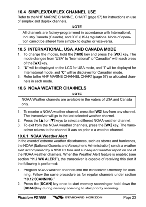 Page 23Page 23 Phantom PS1000
10.4  SIMPLEX/DUPLEX CHANNEL USE
Refer to the VHF MARINE CHANNEL CHART (page 57) for instructions on use
of simplex and duplex channels.
NOTE
All channels are factory-programmed in accordance with International,
Industry Canada (Canada), and FCC (USA) regulations. Mode of opera-
tion cannot be altered from simplex to duplex or vice-versa.
10.5  INTERNATIONAL, USA, AND CANADA MODE
1. To change the modes, hold the [
16/9]
 key and press the [
WX]
 key. The
mode changes from “USA” to...