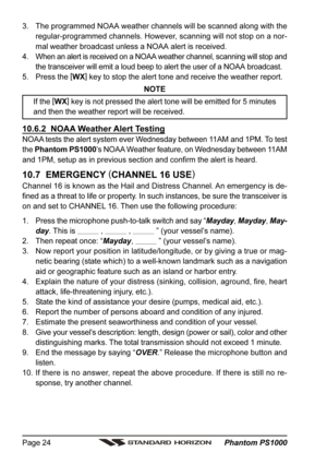 Page 24 Phantom PS1000 Page 24
3. The programmed NOAA weather channels will be scanned along with the
regular-programmed channels. However, scanning will not stop on a nor-
mal weather broadcast unless a NOAA alert is received.
4. When an alert is received on a NOAA weather channel, scanning will stop and
the transceiver will emit a loud beep to alert the user of a NOAA broadcast.
5. Press the [
WX]
 key to stop the alert tone and receive the weather report.
NOTE
If the [
WX]
 key is not pressed the alert tone...