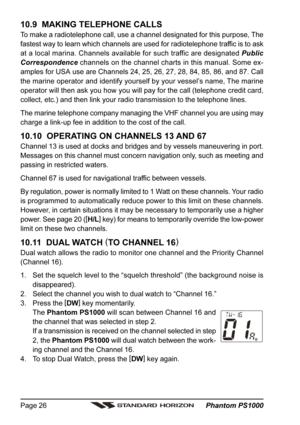 Page 26 Phantom PS1000 Page 26
10.9  MAKING TELEPHONE CALLS
To make a radiotelephone call, use a channel designated for this purpose, The
fastest way to learn which channels are used for radiotelephone traffic is to ask
at a local marina. Channels available for such traffic are designated Public
Correspondence channels on the channel charts in this manual. Some ex-
amples for USA use are Channels 24, 25, 26, 27, 28, 84, 85, 86, and 87. Call
the marine operator and identify yourself by your vessel’s name, The...