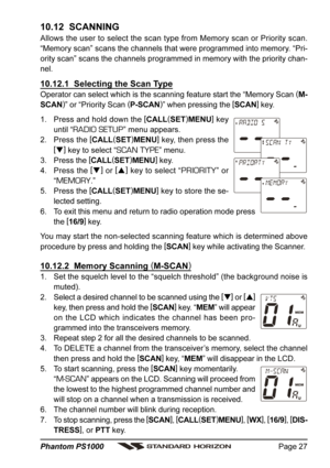 Page 27Page 27 Phantom PS1000
10.12  SCANNING
Allows the user to select the scan type from Memory scan or Priority scan.
“Memory scan” scans the channels that were programmed into memory. “Pri-
ority scan” scans the channels programmed in memory with the priority chan-
nel.
10.12.1  Selecting the Scan Type
Operator can select which is the scanning feature start the “Memory Scan (
M-
SCAN)
” or “Priority Scan (
P-SCAN)
” when pressing the [
SCAN]
 key.
1. Press and hold down the [
CALL(
SET)
MENU]
 key
until “...