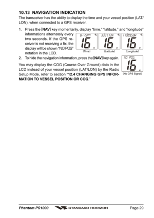 Page 29Page 29 Phantom PS1000
(
Time)(
Longitude)
(
No GPS Signal)(
Latitude)
10.13  NAVIGATION INDICATION
The transceiver has the ability to display the time and your vessel position (LAT/
LON), when connected to a GPS receiver.
1. Press the [
NAV]
 key momentarily, display “time,” “latitude,” and “longitude”
informations alternately every
two seconds. If the GPS re-
ceiver is not receiving a fix, the
display will be shown “
NO POS”
notation in the LCD.
2. To hide the navigation information, press the [
NAV]...