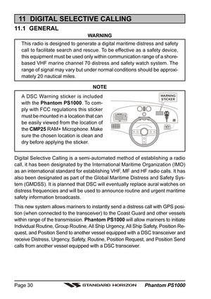 Page 30 Phantom PS1000 Page 30
11  DIGITAL SELECTIVE CALLING
11.1  GENERAL
WARNING
This radio is designed to generate a digital maritime distress and safety
call to facilitate search and rescue. To be effective as a safety device,
this equipment must be used only within communication range of a shore-
based VHF marine channel 70 distress and safety watch system. The
range of signal may vary but under normal conditions should be approxi-
mately 20 nautical miles.
NOTE
A DSC Warning sticker is included
with the...