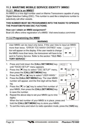 Page 32 Phantom PS1000 Page 32
11.3  MARITIME MOBILE SERVICE IDENTITY (
MMSI)
11.3.1  What is an MMSI?
An MMSI is a nine digit number used on Marine Transceivers capable of using
Digital Selective Calling (DSC). This number is used like a telephone number to
selectively call other vessels.
THIS NUMBER MUST BE PROGRAMMED INTO THE RADIO TO OPERATE
THE PHANTOM PS1000 DSC FUCTIONS.
How can I obtain an MMSI assignment?
Boat US offers online registration of a MMSI. Visit www.boatus.com/mmsi
11.3.2 Programming the...