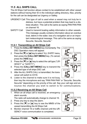 Page 35Page 35 Phantom PS1000
11.5  ALL SHIPS CALL
The All Ships Call function allows contact to be established with other vessel
stations without having their ID in the individual calling directory. Also, priority
for the call can be designated as Urgency or Safety.
URGENCY Call: This type of call is used when a vessel may not truly be in
distress, but have a potential problem that may lead to a dis-
tress situation. This call is the same as saying PAN PAN PAN
on channel 16.
SAFETY Call: Used to transmit...