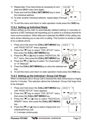 Page 37Page 37 Phantom PS1000
11. Repeat step 10 as many times as necessary to com-
plete the MMSI code (nine digits).
12 Press and hold the [
CALL(
SET)
MENU]
 key to store
the individual address.
12. To enter another individual address, repeat steps 5 through
12.
13. To exit this menu and return to radio operation mode press the [
16/9]
 key.
11.6.2  Setting up Individual Reply
Allows setting up the radio to automatically (default setting) or manually re-
spond to a DSC Individual call requesting you to...