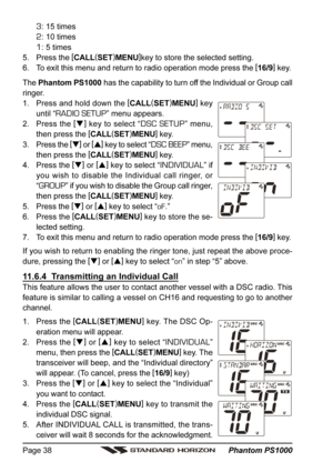 Page 38 Phantom PS1000 Page 38
3: 15 times
2: 10 times
1: 5 times
5. Press the [
CALL(
SET)
MENU]
key to store the selected setting.
6. To exit this menu and return to radio operation mode press the [
16/9]
 key.
The Phantom PS1000 has the capability to turn off the Individual or Group call
ringer.
1. Press and hold down the [
CALL(
SET)
MENU]
 key
until “
RADIO SETUP” menu appears.
2. Press the [
]
 key to select “
DSC SETUP” menu,
then press the [
CALL(
SET)
MENU]
 key.
3. Press the [
]
 or [
]
 key to...