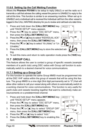 Page 40 Phantom PS1000 Page 40
11.6.6  Setting Up the Call Waiting Function
Allows the Phantom PS1000 to be setup to reply (ABLE) or set the radio so it
transmits a call that advises the calling vessel the person is UNABLE to reply to the
call at this time. This function is similar to an answering machine. When set up in
UNABLE and a individual call is received the Individual call from the other vessel is
logged in the CALL WAITING directory for you to review and call back at a later time.
1. Press and hold...