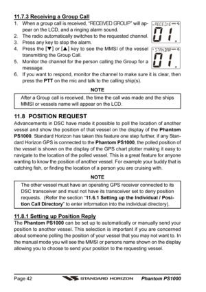 Page 42 Phantom PS1000 Page 42
11.7.3 Receiving a Group Call
1. When a group call is received, “RECEIVED GROUP” will ap-
pear on the LCD, and a ringing alarm sound.
2. The radio automatically switches to the requested channel.
3. Press any key to stop the alarm.
4. Press the [
]
 or [
]
 key to see the MMSI of the vessel
transmitting the Group Call.
5. Monitor the channel for the person calling the Group for a
message.
6. If you want to respond, monitor the channel to make sure it is clear, then
press the PTT...
