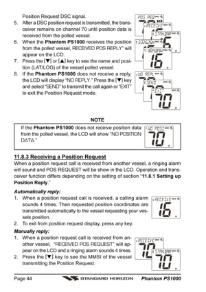 Page 44 Phantom PS1000 Page 44
Position Request DSC signal.
5. After a DSC position request is transmitted, the trans-
ceiver remains on channel 70 until position data is
received from the polled vessel.
6. When the Phantom PS1000 receives the position
from the polled vessel, 
RECEIVED POS REPLY” will
appear on the LCD.
7. Press the [
]
 or [
]
 key to see the name and posi-
tion (LAT/LOG) of the vessel polled vessel.
8. If the Phantom PS1000 does not receive a reply,
the LCD will display “
NO REPLY.” Press...