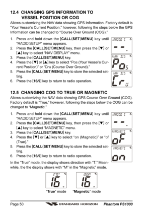 Page 50 Phantom PS1000 Page 50
“True” mode “Magnetic” mode
12.4  CHANGING GPS INFORMATION TO
VESSEL POSITION OR COG
Allows customizing the NAV data showing GPS Information. Factory default is
“Your Vessel’s Current Position,” however, following the steps below the GPS
Information can be changed to “Course Over Ground (COG).”
1. Press and hold down the [
CALL(
SET)
MENU]
 key until
“
RADIO SETUP” menu appears.
2. Press the [
CALL(
SET)
MENU]
 key, then press the [
]
 or
[
]
 key to select “
NAV DISPLAY” menu....