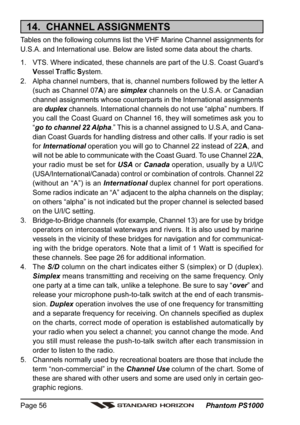 Page 56 Phantom PS1000 Page 56
14.  CHANNEL ASSIGNMENTS
Tables on the following columns list the VHF Marine Channel assignments for
U.S.A. and International use. Below are listed some data about the charts.
1. VTS. Where indicated, these channels are part of the U.S. Coast Guard’s
Vessel Traffic System.
2. Alpha channel numbers, that is, channel numbers followed by the letter A
(such as Channel 07A) are simplex channels on the U.S.A. or Canadian
channel assignments whose counterparts in the International...