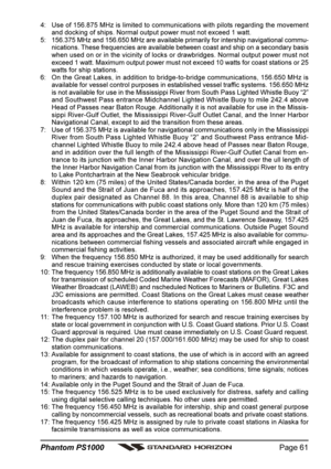 Page 61Page 61 Phantom PS1000
4: Use of 156.875 MHz is limited to communications with pilots regarding the movement
and docking of ships. Normal output power must not exceed 1 watt.
5: 156.375 MHz and 156.650 MHz are available primarily for intership navigational commu-
nications. These frequencies are available between coast and ship on a secondary basis
when used on or in the vicinity of locks or drawbridges. Normal output power must not
exceed 1 watt. Maximum output power must not exceed 10 watts for coast...