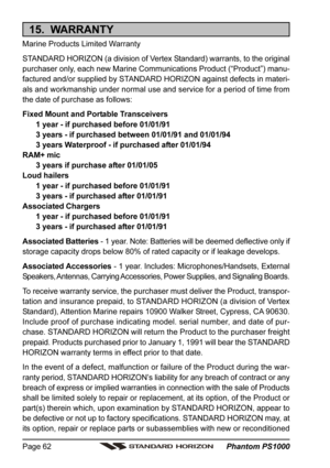 Page 62 Phantom PS1000 Page 62
15.  WARRANTY
Marine Products Limited Warranty
STANDARD HORIZON (a division of Vertex Standard) warrants, to the original
purchaser only, each new Marine Communications Product (“Product”) manu-
factured and/or supplied by STANDARD HORIZON against defects in materi-
als and workmanship under normal use and service for a period of time from
the date of purchase as follows:
Fixed Mount and Portable Transceivers
1 year - if purchased before 01/01/91
3 years - if purchased between...