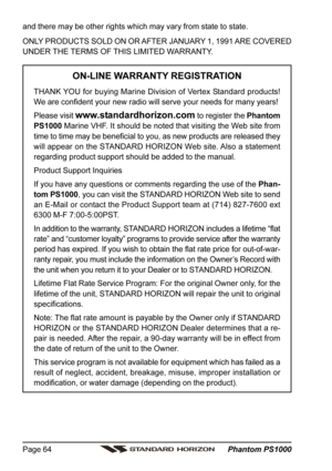 Page 64 Phantom PS1000 Page 64
and there may be other rights which may vary from state to state.
ONLY PRODUCTS SOLD ON OR AFTER JANUARY 1, 1991 ARE COVERED
UNDER THE TERMS OF THIS LIMITED WARRANTY.
ON-LINE WARRANTY REGISTRATION
THANK YOU for buying Marine Division of Vertex Standard products!
We are confident your new radio will serve your needs for many years!
Please visit 
www.standardhorizon.com to register the Phantom
PS1000 Marine VHF. It should be noted that visiting the Web site from
time to time may be...