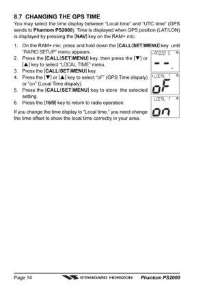 Page 14 Phantom PS2000 Page 14
8.7  CHANGING THE GPS TIME
You may select the time display between “Local time” and “UTC time” (GPS
sends to Phantom PS2000). Time is displayed when GPS position (LAT/LON)
is displayed by pressing the [
NAV]
 key on the RAM+ mic.
1. On the RAM+ mic, press and hold down the [
CALL(
SET)
MENU]
 key  until
“
RARIO SETUP” menu appears.
2. Press the [
CALL(
SET)
MENU]
 key, then press the [
]
 or
[
]
 key to select “
LOCAL TIME” menu.
3. Press the [
CALL(
SET)
MENU]
 key.
4. Press...